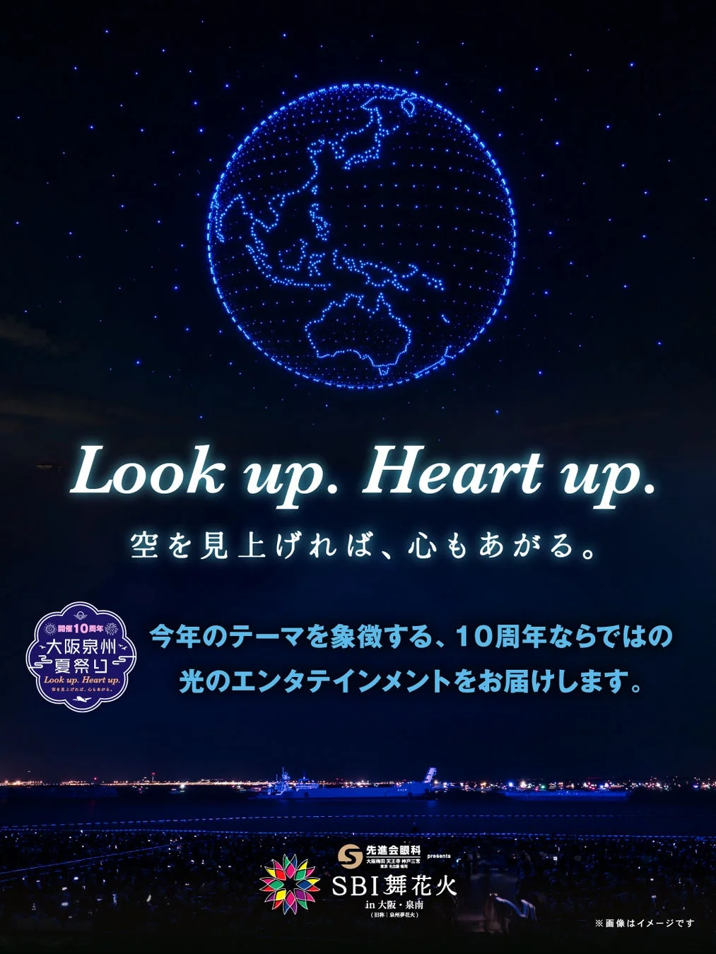 Look up. Heart up. 空を見上げれば、心もあがる。 開催10周年 大阪泉州 夏祭り Look up. Heart up. 空を見上げれば、心もあがる。 今年のテーマを象徴する、10周年ならではの光のエンターテインメントをお届けします。 S 先進会眼科 presents 大阪梅田 天王寺 神戸三宮 東京 広島 福岡 SBI 舞花火 in 大阪・泉南 (旧称: 泉州夢花火) ※画像はイメージです