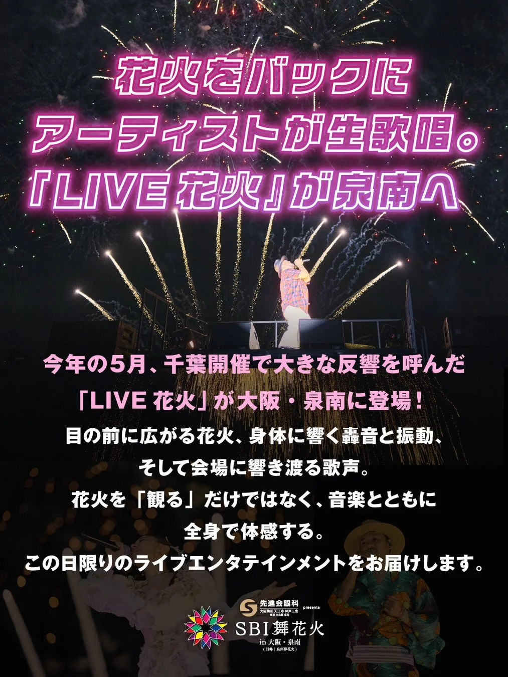 花火をバックにアーティストが生歌唱。『LIVE 花火』が泉南へ今年の5月、千葉開催で大きな反響を呼んだ「LIVE 花火」が大阪・泉南に登場!目の前に広がる花火、身体に響く轟音と振動、そして会場に響き渡る歌声。花火を「観る」だけではなく、音楽とともに全身で体感する。この日限りのライブエンタテインメントをお届けします。S先進会眼科presentsSBI舞花火in大阪・泉南(旧称:泉州夢花火)大阪梅田天王寺神戸三宮東京銀座福岡天神