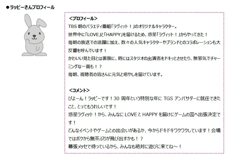 TBSのバラエティ番組「ラヴィット!」のオリジナルキャラクター「ラッピー」のプロフィールとコメント。惑星ラヴィット!から来たラッピーは、TGS30周年アンバサダーとしてゲームの国へ出張し、幕張メッセで来場者にLOVEとHAPPYを届ける予定です。