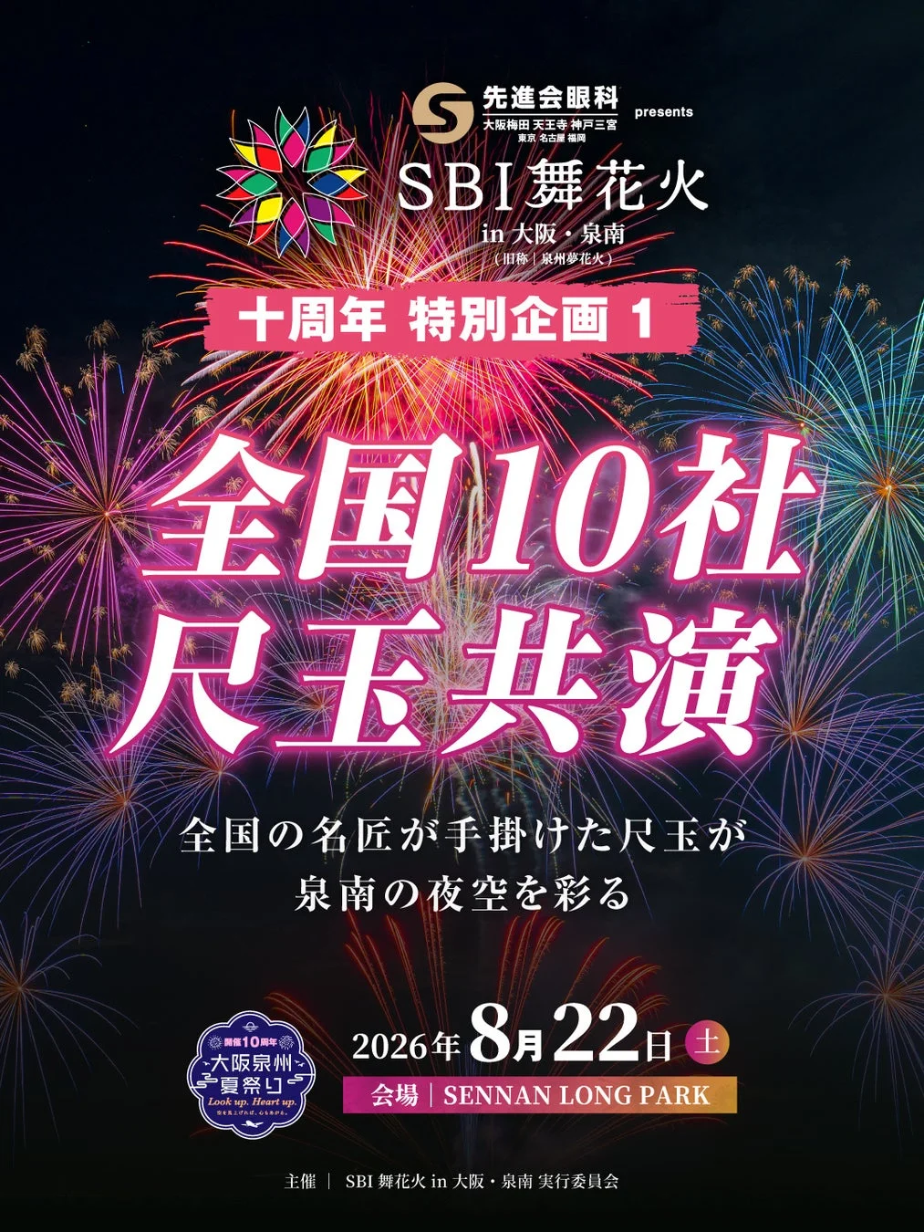 先進会眼科 presents 大阪梅田 天王寺 神戸三宮 東京 名古屋 福岡 SBI舞花火 in 大阪・泉南 (旧称 | 泉州夢花火) 十周年 特別企画 1 全国10社 尺玉共演 全国の名匠が手掛けた尺玉が 泉南の夜空を彩る 華麗なる10周年 大阪泉州 夢祭り Look up, Heart up 空を見上げれば、心が躍る。 2026年 8月22日 土 会場 | SENNAN LONG PARK 主催 | SBI舞花火 in 大阪・泉南 実行委員会