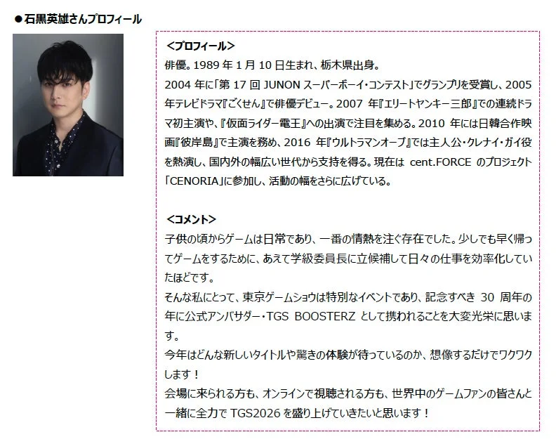 俳優の石黒英雄さんのプロフィールとコメント。JUNONスーパーボーイコンテストでグランプリ受賞後、多くのドラマや映画に出演。大のゲーム好きで、東京ゲームショウ2026の公式アンバサダーに就任。イベントを盛り上げる意気込みを語っている。