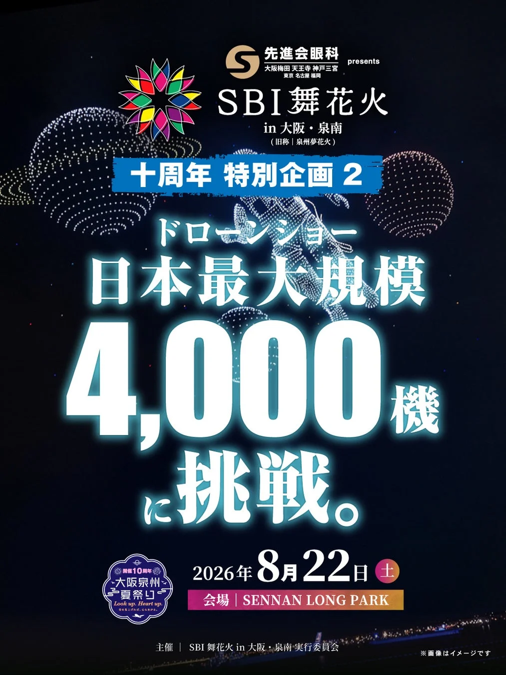 先進会眼科 presents 大阪梅田 天王寺 神戸三宮 東京 名古屋 福岡 SBI舞花火 in 大阪・泉南 (旧称 | 泉州夢花火) 十周年 特別企画 2 ドローンショー 日本最大規模 4,000機 に挑戦。 開催10周年 大阪泉州 夏祭り Look up, Heart up 夢をみあげれば、心おどる。 2026年 8月22日 土 会場 | SENNAN LONG PARK 主催 | SBI舞花火 in 大阪・泉南 実行委員会 ※画像はイメージです