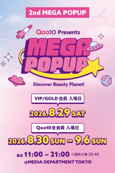 2nd MEGA POPUP Qoo10 Presents MEGA POPUP Discover Beauty Planet! VIP/GOLD 会員 入場日 2026.8.29 SAT Qoo10 全会員 入場日 2026.8.30 SUN - 9.6 SUN 各日 11:00 - 21:00 ※最終入場 20:40 @MEDIA DEPARTMENT TOKYO